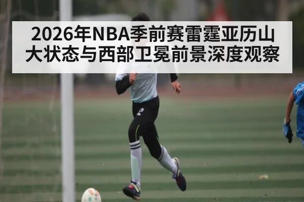 2026年NBA季前赛雷霆亚历山大状态与西部卫冕前景深度观察