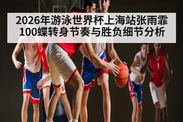 2026年游泳世界杯上海站张雨霏100蝶转身节奏与胜负细节分析