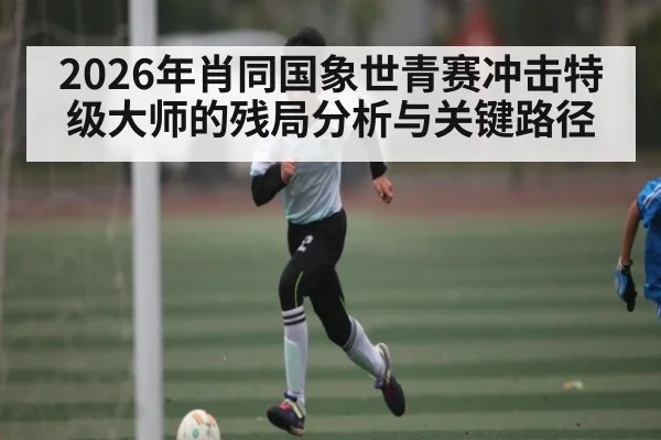 2026年肖同国象世青赛冲击特级大师的残局分析与关键路径